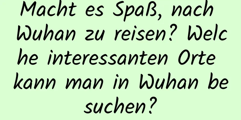 Macht es Spaß, nach Wuhan zu reisen? Welche interessanten Orte kann man in Wuhan besuchen?