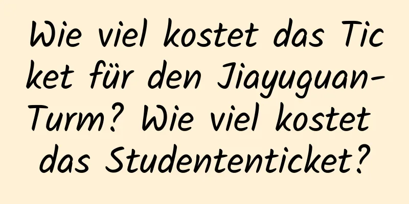 Wie viel kostet das Ticket für den Jiayuguan-Turm? Wie viel kostet das Studententicket?