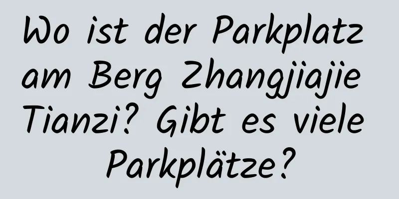 Wo ist der Parkplatz am Berg Zhangjiajie Tianzi? Gibt es viele Parkplätze?