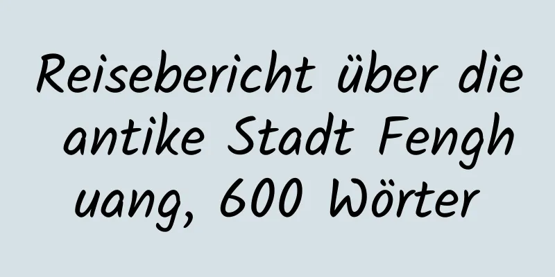 Reisebericht über die antike Stadt Fenghuang, 600 Wörter