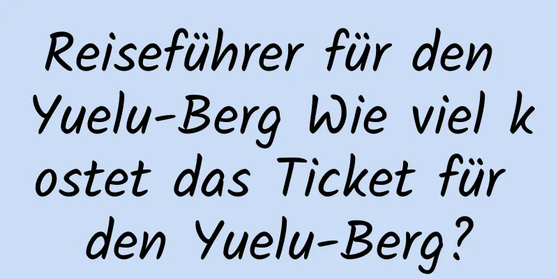 Reiseführer für den Yuelu-Berg Wie viel kostet das Ticket für den Yuelu-Berg?