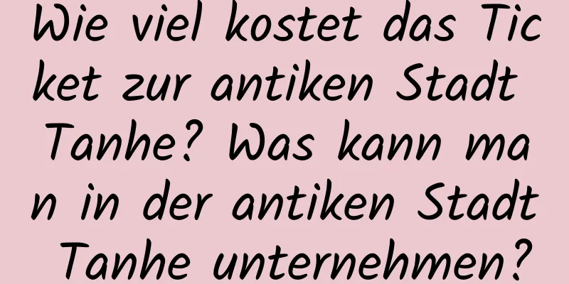 Wie viel kostet das Ticket zur antiken Stadt Tanhe? Was kann man in der antiken Stadt Tanhe unternehmen?