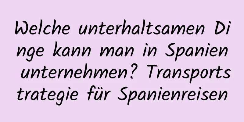 Welche unterhaltsamen Dinge kann man in Spanien unternehmen? Transportstrategie für Spanienreisen