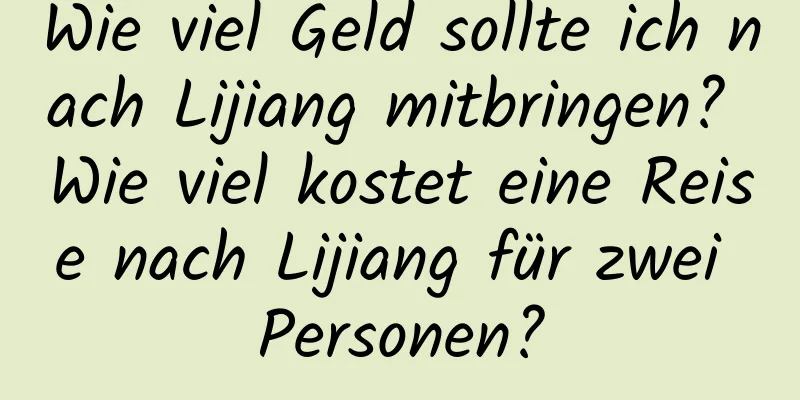 Wie viel Geld sollte ich nach Lijiang mitbringen? Wie viel kostet eine Reise nach Lijiang für zwei Personen?