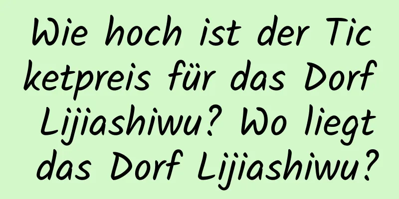 Wie hoch ist der Ticketpreis für das Dorf Lijiashiwu? Wo liegt das Dorf Lijiashiwu?