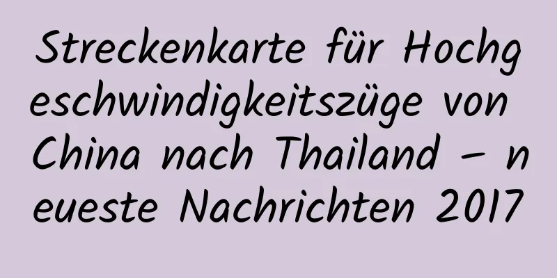 Streckenkarte für Hochgeschwindigkeitszüge von China nach Thailand – neueste Nachrichten 2017