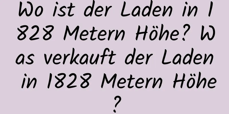 Wo ist der Laden in 1828 Metern Höhe? Was verkauft der Laden in 1828 Metern Höhe?