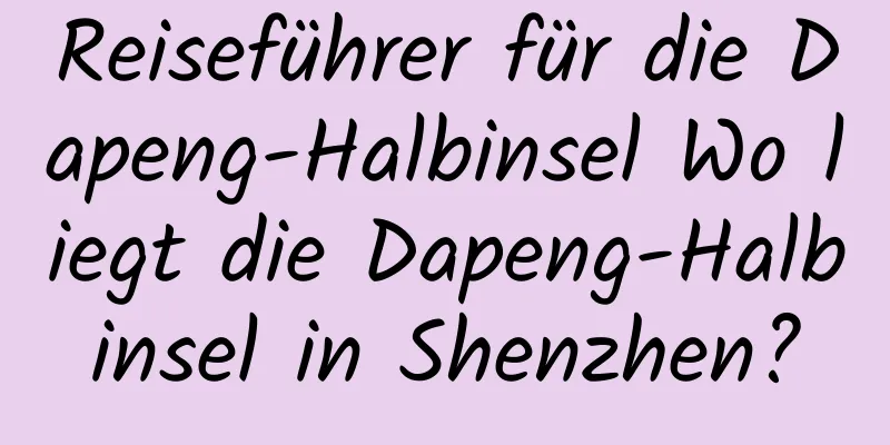 Reiseführer für die Dapeng-Halbinsel Wo liegt die Dapeng-Halbinsel in Shenzhen?