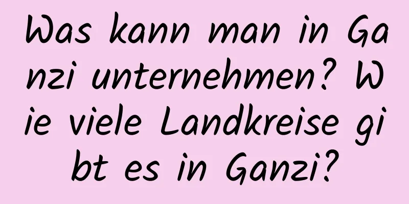 Was kann man in Ganzi unternehmen? Wie viele Landkreise gibt es in Ganzi?