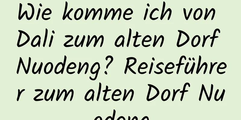 Wie komme ich von Dali zum alten Dorf Nuodeng? Reiseführer zum alten Dorf Nuodeng