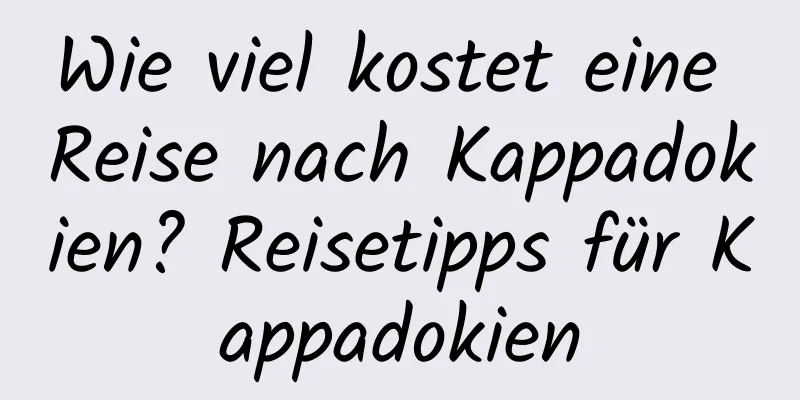 Wie viel kostet eine Reise nach Kappadokien? Reisetipps für Kappadokien