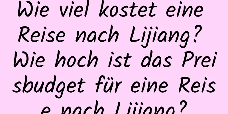 Wie viel kostet eine Reise nach Lijiang? Wie hoch ist das Preisbudget für eine Reise nach Lijiang?