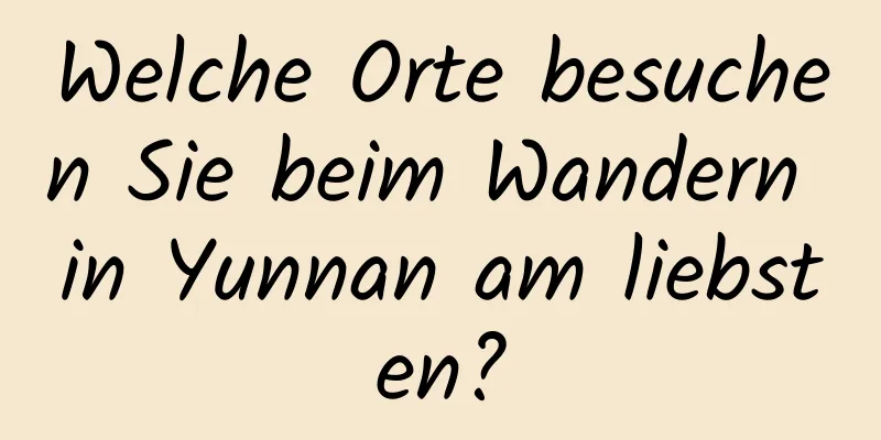 Welche Orte besuchen Sie beim Wandern in Yunnan am liebsten?