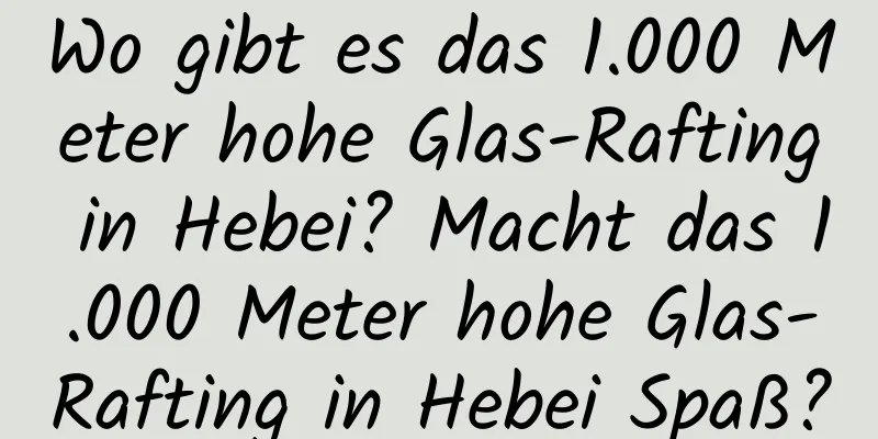 Wo gibt es das 1.000 Meter hohe Glas-Rafting in Hebei? Macht das 1.000 Meter hohe Glas-Rafting in Hebei Spaß?