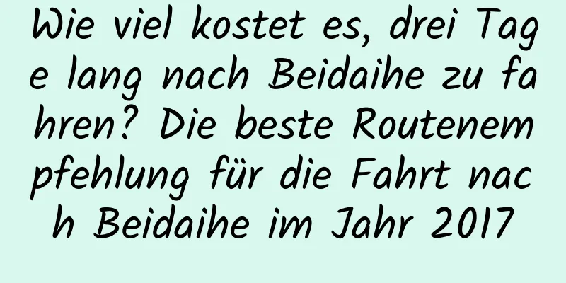 Wie viel kostet es, drei Tage lang nach Beidaihe zu fahren? Die beste Routenempfehlung für die Fahrt nach Beidaihe im Jahr 2017