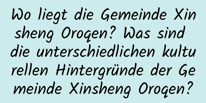 Wo liegt die Gemeinde Xinsheng Oroqen? Was sind die unterschiedlichen kulturellen Hintergründe der Gemeinde Xinsheng Oroqen?