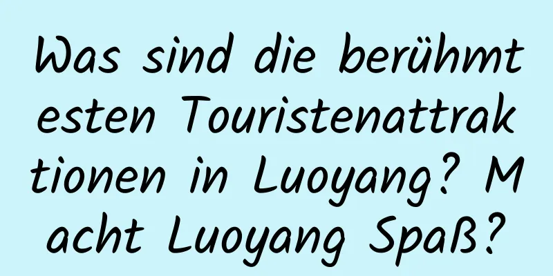 Was sind die berühmtesten Touristenattraktionen in Luoyang? Macht Luoyang Spaß?