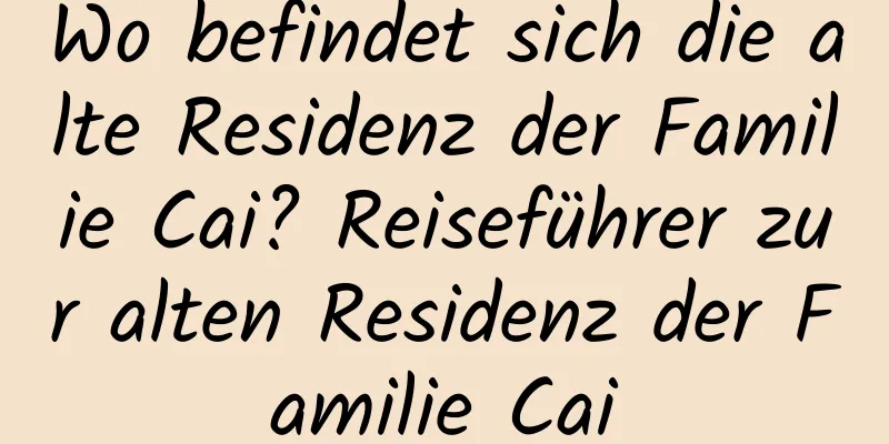 Wo befindet sich die alte Residenz der Familie Cai? Reiseführer zur alten Residenz der Familie Cai