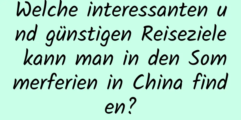 Welche interessanten und günstigen Reiseziele kann man in den Sommerferien in China finden?