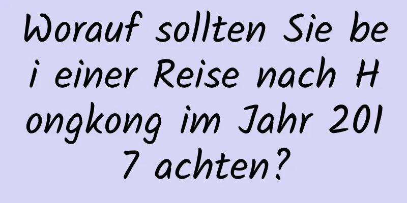 Worauf sollten Sie bei einer Reise nach Hongkong im Jahr 2017 achten?