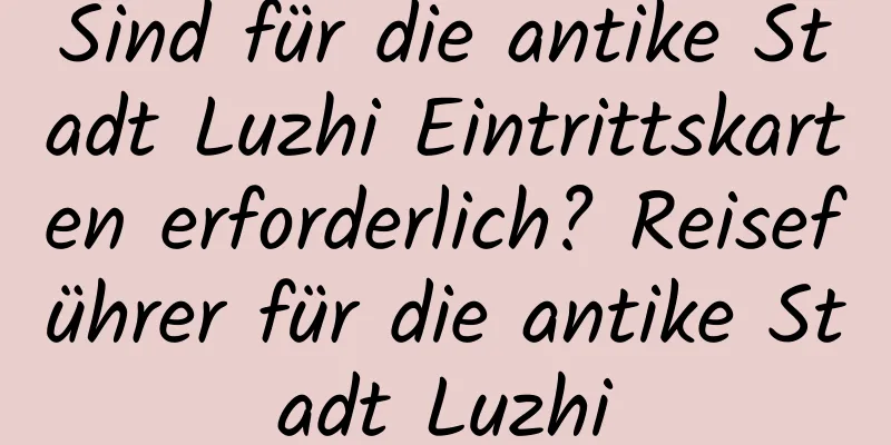 Sind für die antike Stadt Luzhi Eintrittskarten erforderlich? Reiseführer für die antike Stadt Luzhi