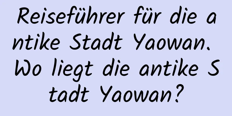 Reiseführer für die antike Stadt Yaowan. Wo liegt die antike Stadt Yaowan?