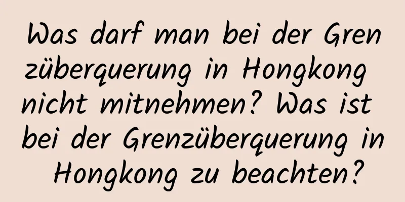 Was darf man bei der Grenzüberquerung in Hongkong nicht mitnehmen? Was ist bei der Grenzüberquerung in Hongkong zu beachten?