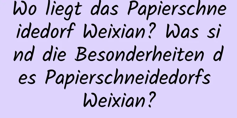 Wo liegt das Papierschneidedorf Weixian? Was sind die Besonderheiten des Papierschneidedorfs Weixian?