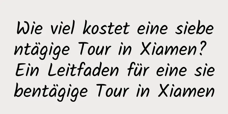 Wie viel kostet eine siebentägige Tour in Xiamen? Ein Leitfaden für eine siebentägige Tour in Xiamen