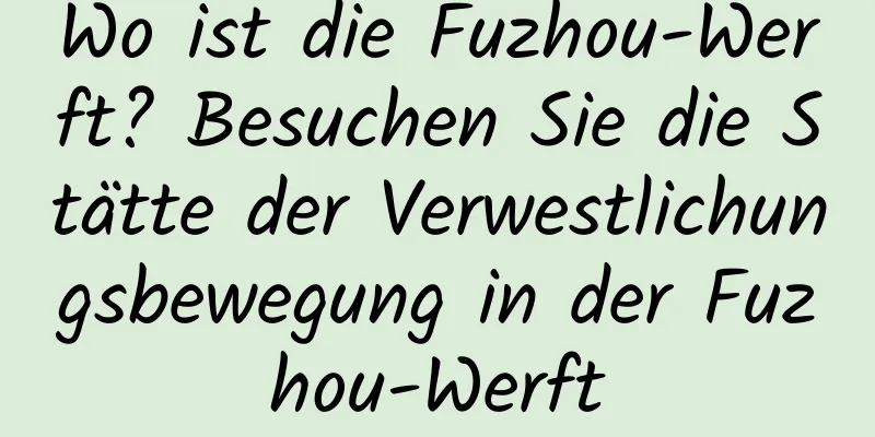 Wo ist die Fuzhou-Werft? Besuchen Sie die Stätte der Verwestlichungsbewegung in der Fuzhou-Werft