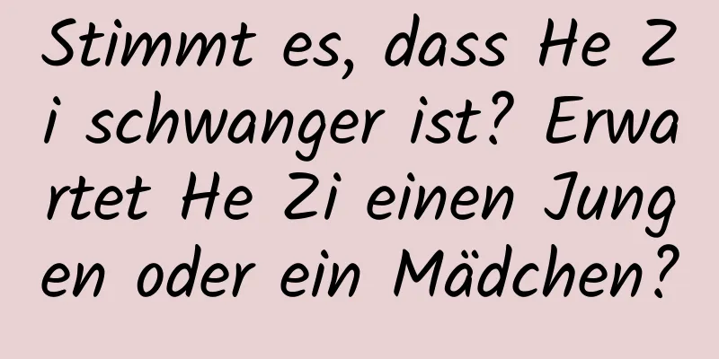 Stimmt es, dass He Zi schwanger ist? Erwartet He Zi einen Jungen oder ein Mädchen?