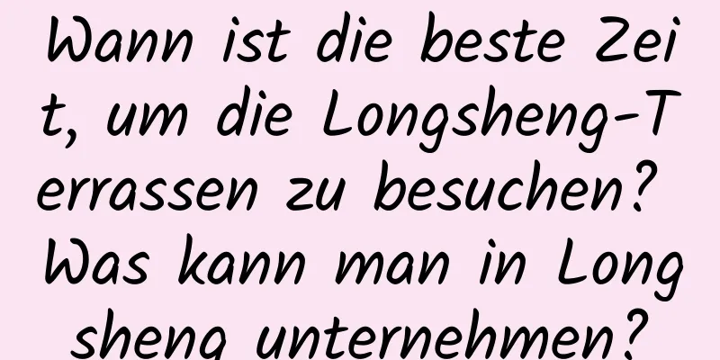 Wann ist die beste Zeit, um die Longsheng-Terrassen zu besuchen? Was kann man in Longsheng unternehmen?