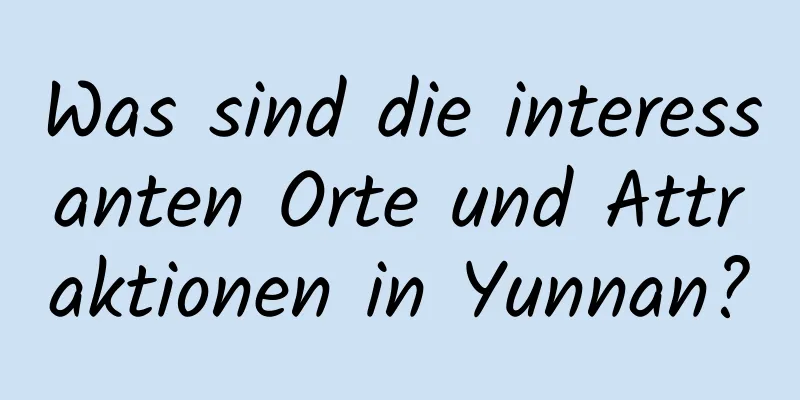 Was sind die interessanten Orte und Attraktionen in Yunnan?