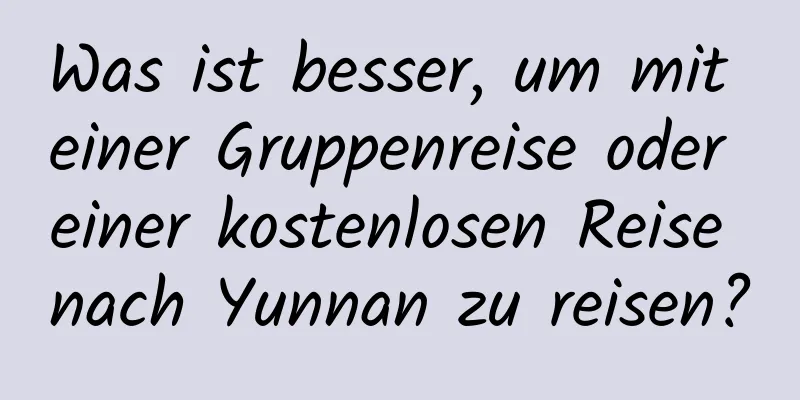 Was ist besser, um mit einer Gruppenreise oder einer kostenlosen Reise nach Yunnan zu reisen?