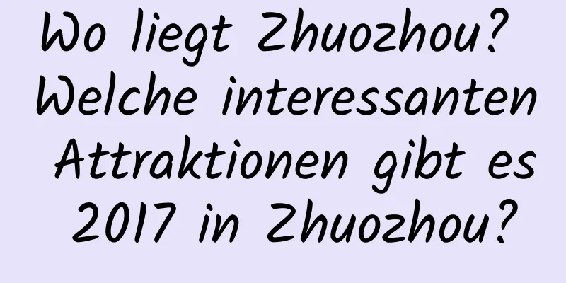 Wo liegt Zhuozhou? Welche interessanten Attraktionen gibt es 2017 in Zhuozhou?