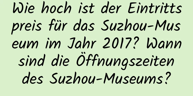 Wie hoch ist der Eintrittspreis für das Suzhou-Museum im Jahr 2017? Wann sind die Öffnungszeiten des Suzhou-Museums?