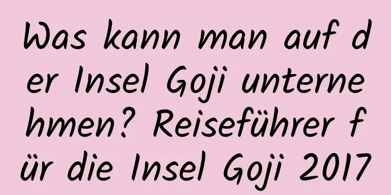 Was kann man auf der Insel Goji unternehmen? Reiseführer für die Insel Goji 2017