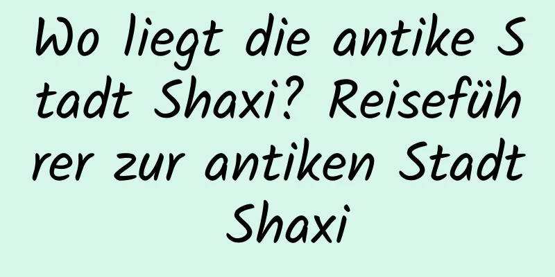 Wo liegt die antike Stadt Shaxi? Reiseführer zur antiken Stadt Shaxi