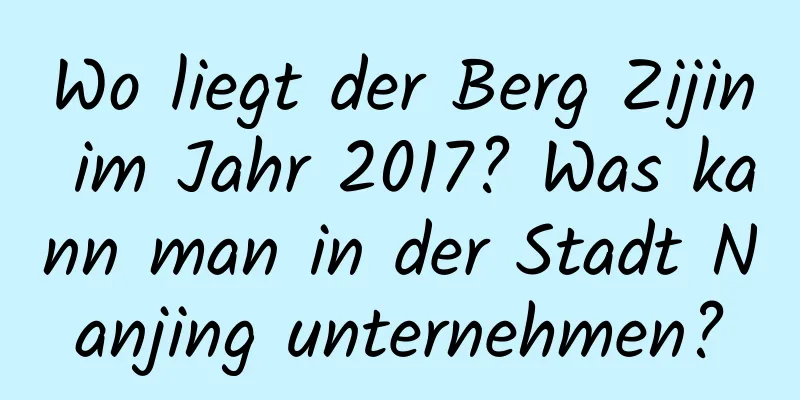 Wo liegt der Berg Zijin im Jahr 2017? Was kann man in der Stadt Nanjing unternehmen?