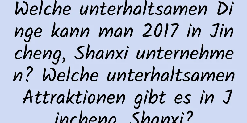 Welche unterhaltsamen Dinge kann man 2017 in Jincheng, Shanxi unternehmen? Welche unterhaltsamen Attraktionen gibt es in Jincheng, Shanxi?