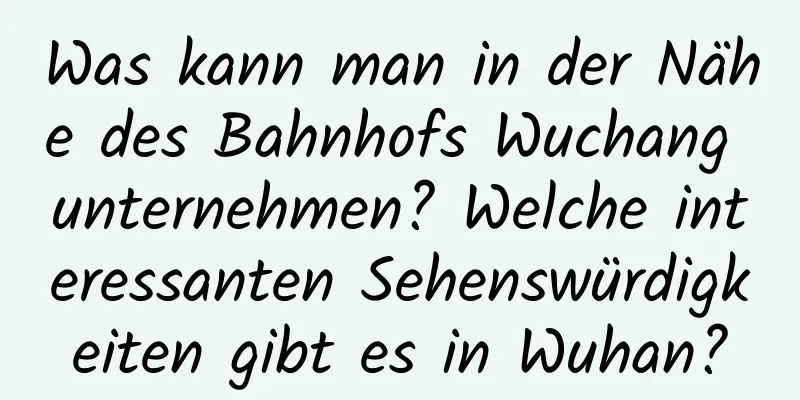 Was kann man in der Nähe des Bahnhofs Wuchang unternehmen? Welche interessanten Sehenswürdigkeiten gibt es in Wuhan?