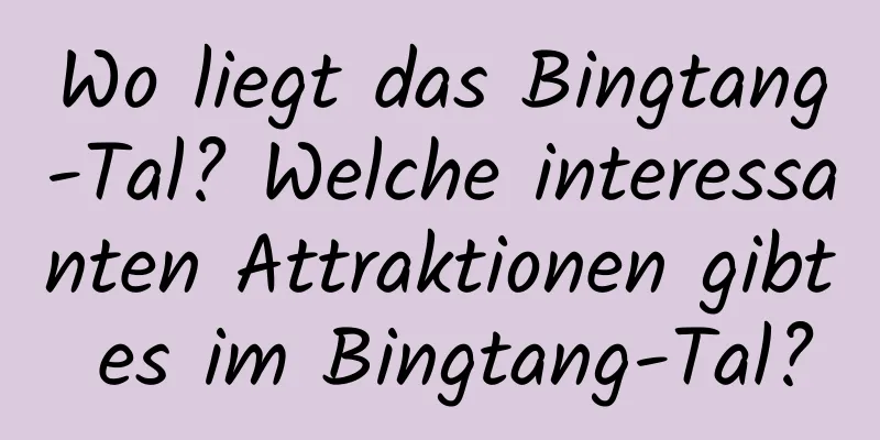 Wo liegt das Bingtang-Tal? Welche interessanten Attraktionen gibt es im Bingtang-Tal?