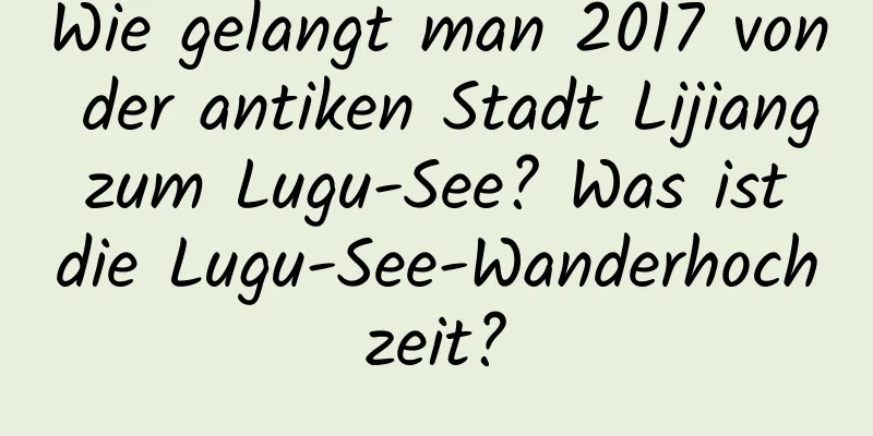 Wie gelangt man 2017 von der antiken Stadt Lijiang zum Lugu-See? Was ist die Lugu-See-Wanderhochzeit?