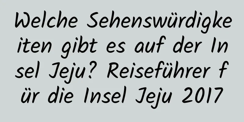 Welche Sehenswürdigkeiten gibt es auf der Insel Jeju? Reiseführer für die Insel Jeju 2017