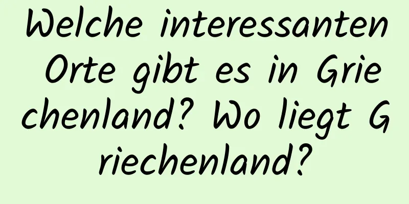 Welche interessanten Orte gibt es in Griechenland? Wo liegt Griechenland?