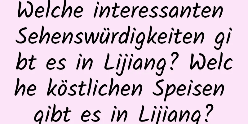 Welche interessanten Sehenswürdigkeiten gibt es in Lijiang? Welche köstlichen Speisen gibt es in Lijiang?