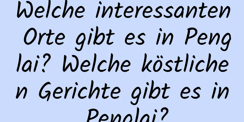 Welche interessanten Orte gibt es in Penglai? Welche köstlichen Gerichte gibt es in Penglai?