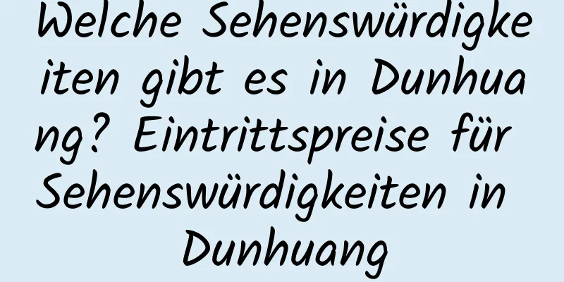 Welche Sehenswürdigkeiten gibt es in Dunhuang? Eintrittspreise für Sehenswürdigkeiten in Dunhuang