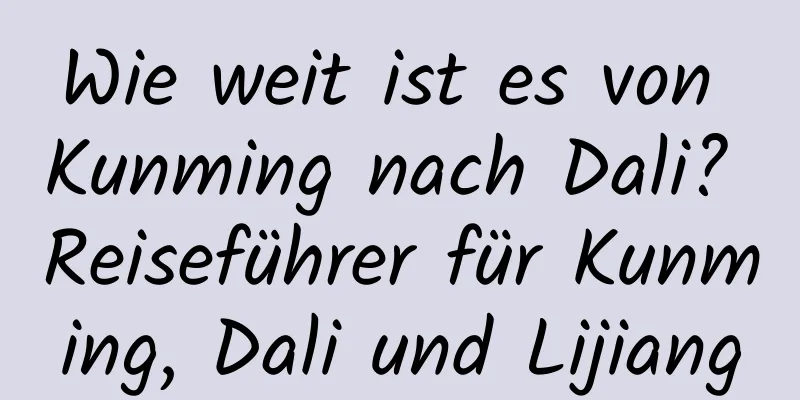 Wie weit ist es von Kunming nach Dali? Reiseführer für Kunming, Dali und Lijiang