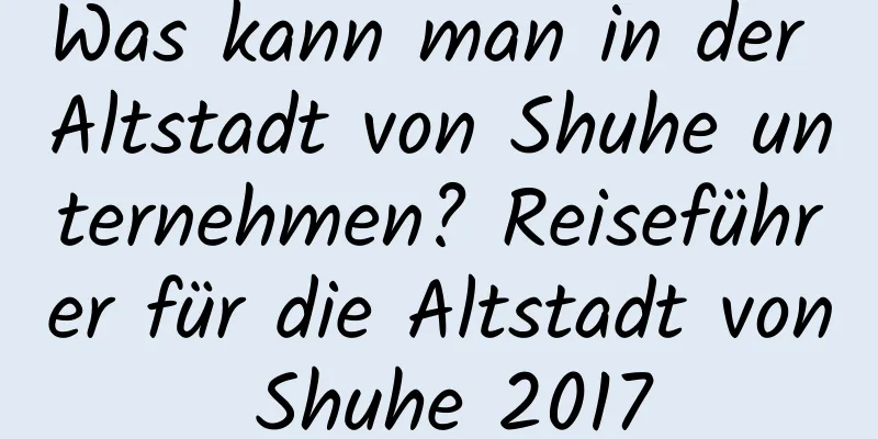 Was kann man in der Altstadt von Shuhe unternehmen? Reiseführer für die Altstadt von Shuhe 2017